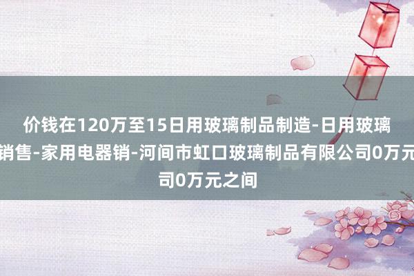 价钱在120万至15日用玻璃制品制造-日用玻璃制品销售-家用电器销-河间市虹口玻璃制品有限公司0万元之间