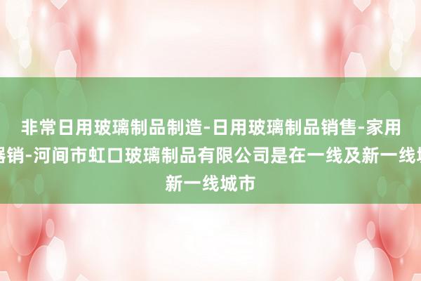 非常日用玻璃制品制造-日用玻璃制品销售-家用电器销-河间市虹口玻璃制品有限公司是在一线及新一线城市