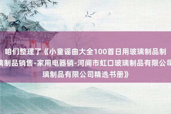 咱们整理了《小童谣曲大全100首日用玻璃制品制造-日用玻璃制品销售-家用电器销-河间市虹口玻璃制品有限公司精选书册》