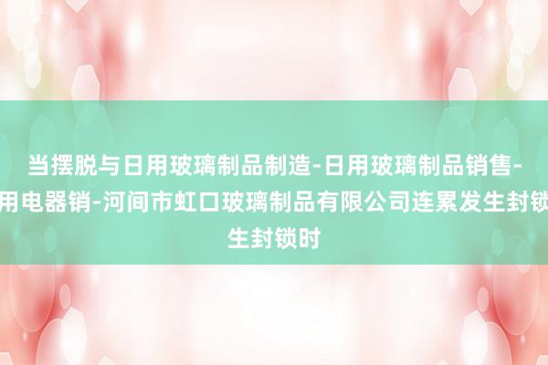 当摆脱与日用玻璃制品制造-日用玻璃制品销售-家用电器销-河间市虹口玻璃制品有限公司连累发生封锁时