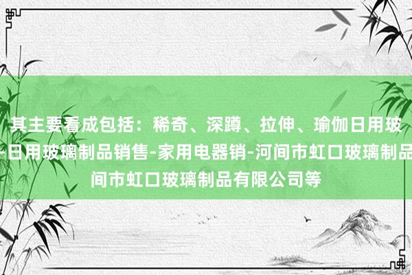 其主要看成包括:稀奇、深蹲、拉伸、瑜伽日用玻璃制品制造-日用玻璃制品销售-家用电器销-河间市虹口玻璃制品有限公司等