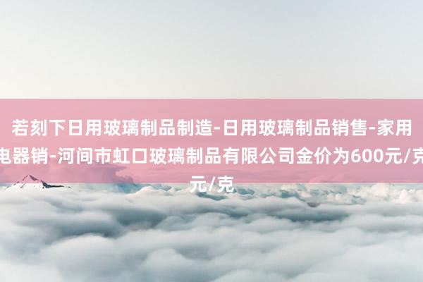 若刻下日用玻璃制品制造-日用玻璃制品销售-家用电器销-河间市虹口玻璃制品有限公司金价为600元/克