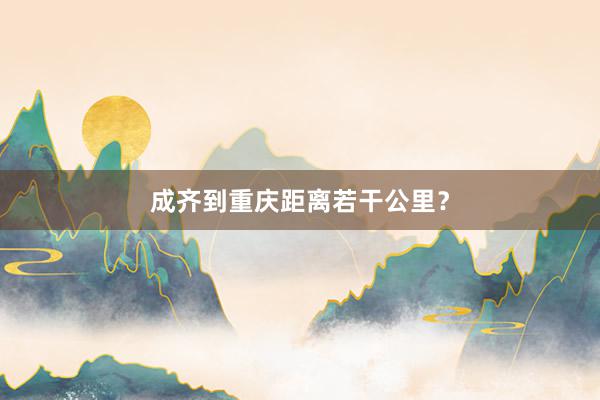成齐到重庆距离若干公里？